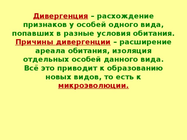 Дивергенция  – расхождение признаков у особей одного вида, попавших в разные условия обитания.  Причины дивергенции  – расширение ареала обитания, изоляция отдельных особей данного вида.  Всё это приводит к образованию новых видов, то есть к микроэволюции.  