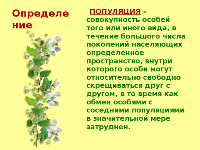 Определение  ПОПУЛЯЦИЯ  - совокупность особей того или иного вида, в течение большого числа поколений населяющих определенное пространство, внутри которого особи могут относительно свободно скрещиваться друг с другом, в то время как обмен особями с соседними популяциями в значительной мере затруднен. 