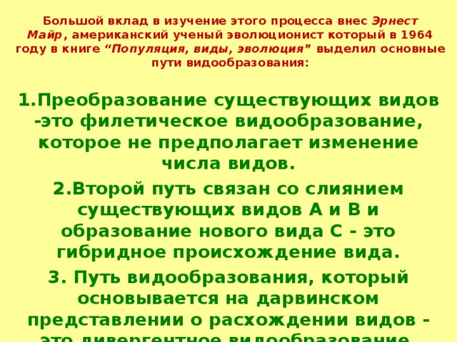 Большой вклад в изучение этого процесса внес  Эрнест Майр , американский ученый эволюционист который в 1964 году в книге  “Популяция, виды, эволюция ” выделил основные пути видообразования:   1.Преобразование существующих видов -это филетическое видообразование, которое не предполагает изменение числа видов. 2.Второй путь связан со слиянием существующих видов А и В и образование нового вида С - это гибридное происхождение вида. 3. Путь видообразования, который основывается на дарвинском представлении о расхождении видов - это дивергентное видообразование.   