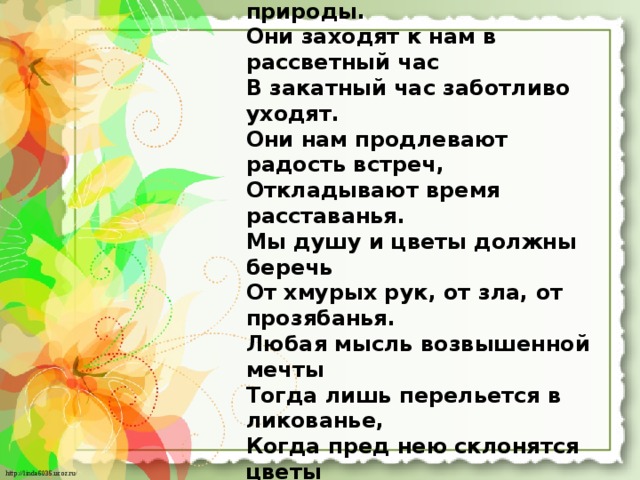 Всю жизнь цветы не оставляют нас Красивые наследники природы. Они заходят к нам в рассветный час В закатный час заботливо уходят. Они нам продлевают радость встреч, Откладывают время расставанья. Мы душу и цветы должны беречь От хмурых рук, от зла, от прозябанья. Любая мысль возвышенной мечты Тогда лишь перельется в ликованье, Когда пред нею склонятся цветы Посредники живого пониманья. 