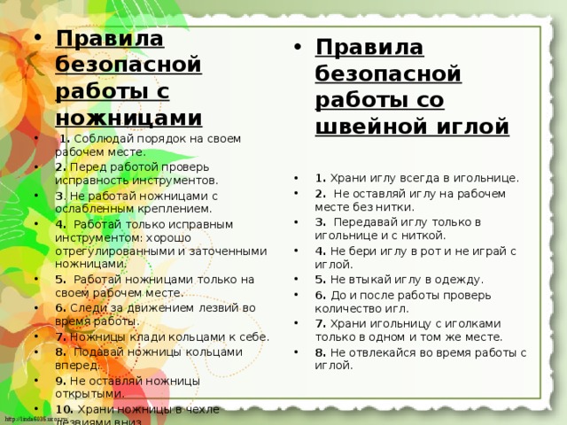 Правила безопасной работы с ножницами   1. Соблюдай порядок на своем рабочем месте. 2. Перед работой проверь исправность инструментов. 3 . Не работай ножницами с ослабленным креплением. 4. Работай только исправным инструментом: хорошо отрегулированны­ми и заточенными ножницами. 5. Работай ножницами только на своем рабочем месте. 6. Следи за движением лезвий во время работы. 7. Ножницы клади кольцами к себе. 8. Подавай ножницы кольцами вперед. 9. Не оставляй ножницы открытыми. 10. Храни ножницы в чехле лезвиями вниз. 11. Не играй с ножницами, не подноси ножницы к лицу. 12. Используй ножницы по назначению. Правила безопасной работы со швейной иглой   1. Храни иглу всегда в игольнице. 2. Не оставляй иглу на рабочем месте без нитки. 3. Передавай иглу только в игольнице и с ниткой. 4. Не бери иглу в рот и не играй с иглой. 5. Не втыкай иглу в одежду. 6. До и после работы проверь количество игл. 7. Храни игольницу с иголками только в одном и том же месте. 8. Не отвлекайся во время работы с иглой. 