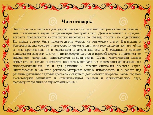  Чистоговорка Чистоговорка – слагается для упражнения в скором и чистом произношении, почему в ней сталкиваются звуки, затрудняющие быстрый говор. Детям младшего и среднего возраста предлагаются чистоговорки небольшие по объёму, простые по содержанию. Их смысл должен быть понятен детям, близок их жизненому опыту. Переходить к быстрому произнесению чистоговорок следует лишь после того как дети научатся чётко и ясно произносить их в медленном и умеренном темпе. В младшем и среднем дошкольном возрасте шутки – чистоговорки даются в игровой форме с применением наглядного материала, используются инсценировки. Шутки чистоговорки можно применять не только в качестве речевого материала для формирования правильного звукопроизношения, но и для развития и совершенствования речевого слуха. Чистоговорки в качестве речевого материала можно использовать и в работе над речевым дыханием с детьми среднего и старшего дошкольного возраста. Таким образом чистоговорки развивают и совершенствуют речевой и фонематический слух, формируют правильное звукопроизношение. 