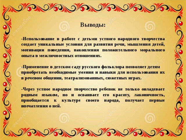 Выводы: -Использование в работе с детьми устного народного творчества создает уникальные условия для развития речи, мышления детей, мотивации поведения, накопления положительного морального опыта в межличностных отношениях.  -Применение в детском саду русского фольклора позволяет детям приобретать необходимые умения и навыки для использования их в речевом общении, театрализованных, сюжетных играх.  -Через устное народное творчество ребенок не только овладевает родным языком, но и осваивает его красоту, лаконичность, приобщается к культуре своего народа, получает первые впечатления о ней. 