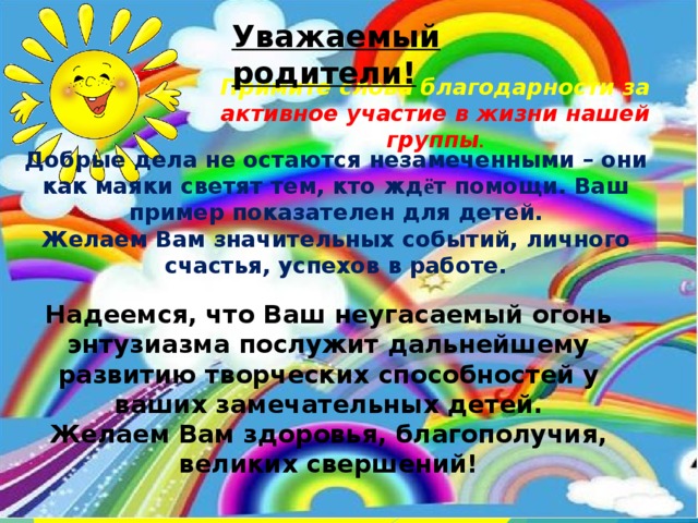 Уважаемый родители! Примите слова благодарности за активное участие в жизни нашей группы . Добрые дела не остаются незамеченными – они как маяки светят тем, кто жд ё т помощи. Ваш пример показателен для детей. Желаем Вам значительных событий, личного счастья, успехов в работе. Надеемся, что Ваш неугасаемый огонь энтузиазма послужит дальнейшему развитию творческих способностей у ваших замечательных детей. Желаем Вам здоровья, благополучия, великих свершений! 