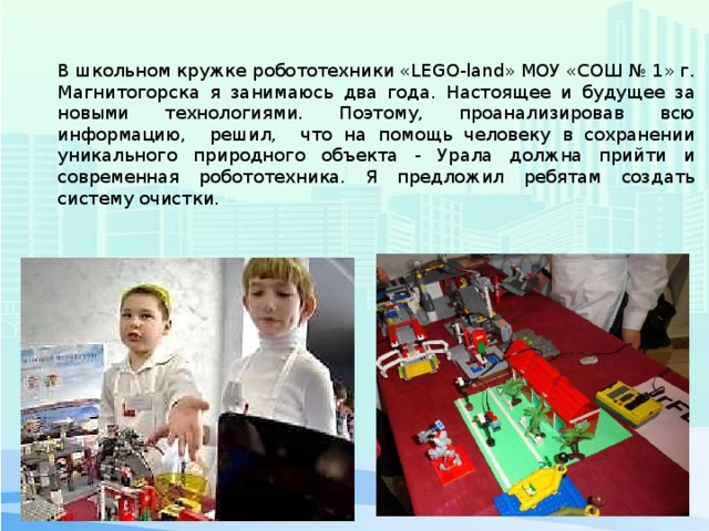 В школьном кружке робототехники «LEGO-land» МОУ «СОШ № 1» г. Магнитогорска я занимаюсь два года. Настоящее и будущее за новыми технологиями. Поэтому, проанализировав всю информацию, решил, что на помощь человеку в сохранении уникального природного объекта - Урала должна прийти и современная робототехника. Я предложил ребятам создать систему очистки. 
