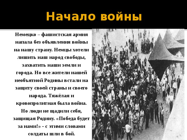 Начало войны Немецко – фашистская армия напала без объявления войны на нашу страну. Немцы хотели лишить наш народ свободы, захватить наши земли и города. Но все жители нашей необъятной Родины встали на защиту своей страны и своего народа. Тяжёлая и кровопролитная была война. Но люди не щадили себя, защищая Родину. «Победа будет за нами!» - с этими словами солдаты шли в бой. 