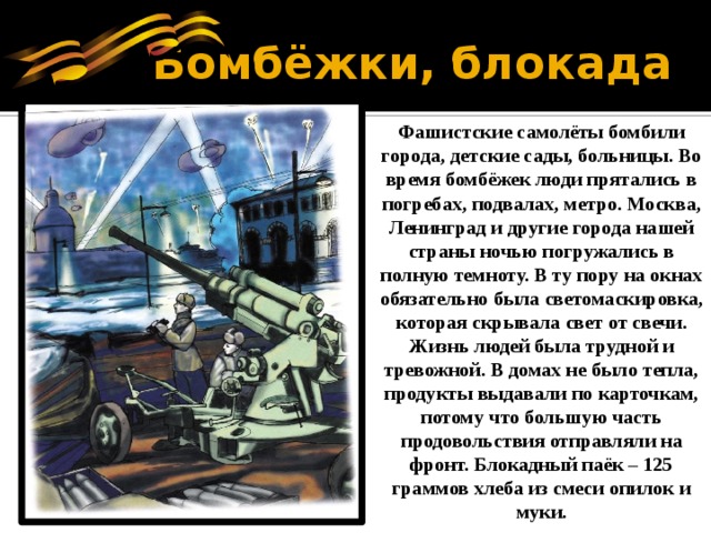  Бомбёжки, блокада Фашистские самолёты бомбили города, детские сады, больницы. Во время бомбёжек люди прятались в погребах, подвалах, метро. Москва, Ленинград и другие города нашей страны ночью погружались в полную темноту. В ту пору на окнах обязательно была светомаскировка, которая скрывала свет от свечи. Жизнь людей была трудной и тревожной. В домах не было тепла, продукты выдавали по карточкам, потому что большую часть продовольствия отправляли на фронт. Блокадный паёк – 125 граммов хлеба из смеси опилок и муки. 