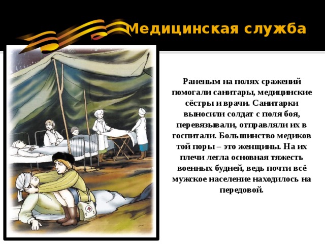 Медицинская служба Раненым на полях сражений помогали санитары, медицинские сёстры и врачи. Санитарки выносили солдат с поля боя, перевязывали, отправляли их в госпитали. Большинство медиков той поры – это женщины. На их плечи легла основная тяжесть военных будней, ведь почти всё мужское население находилось на передовой. 