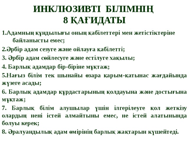 ИНКЛЮЗИВТІ БІЛІМНІҢ  8 ҚАҒИДАТЫ 1.Адамның құндылығы оның қабілеттері мен жетістіктеріне байланысты емес; 2.Әрбір адам сезуге және ойлауға қабілетті; 3. Әрбір адам сөйлесуге және естілуге хақылы; 4. Барлық адамдар бір-біріне мұқтаж; 5.Нағыз білім тек шынайы өзара қарым-қатынас жағдайында жүзеге асады; 6. Барлық адамдар құрдастарының қолдауына және достығына мұқтаж; 7. Барлық білім алушылар үшін ілгерілеуге қол жеткізу олардың нені істей алмайтыны емес, не істей алатынында болуы керек; 8. Әралуандылық адам өмірінің барлық жақтарын күшейтеді.                     