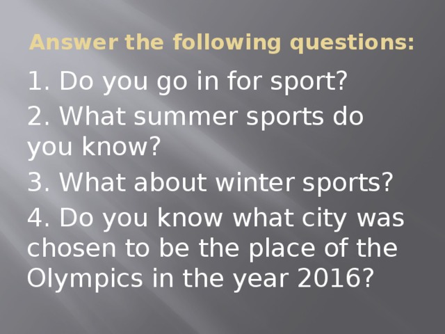 Answer the following questions: 1. Do you go in for sport? 2. What summer sports do you know? 3. What about winter sports? 4. Do you know what city was chosen to be the place of the Olympics in the year 2016? 