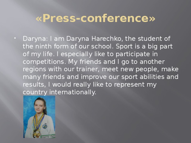 «Press-conference» Daryna: I am Daryna Harechko, the student of the ninth form of our school. Sport is a big part of my life. I especially like to participate in competitions. My friends and I go to another regions with our trainer, meet new people, make many friends and improve our sport abilities and results, I would really like to represent my country internationally. 