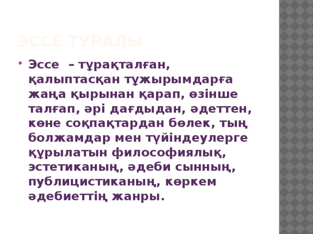 Эссе туралы Эссе – тұрақталған, қалыптасқан тұжырымдарға жаңа қырынан қарап, өзінше талғап, әрі дағдыдан, әдеттен, көне соқпақтардан бөлек, тың болжамдар мен түйіндеулерге құрылатын философиялық, эстетиканың, әдеби сынның, публицистиканың, көркем әдебиеттің жанры. 