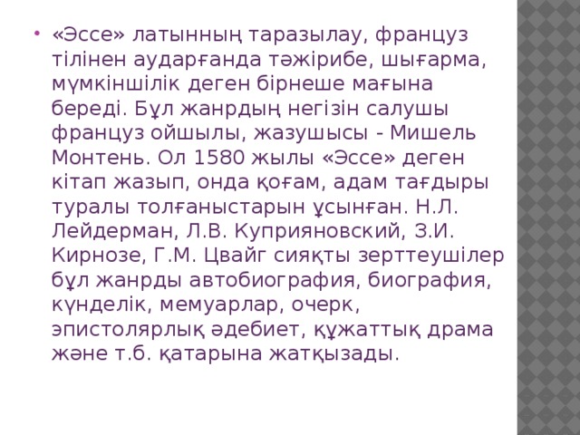 «Эссе» латынның таразылау, француз тілінен аударғанда тәжірибе, шығарма, мүмкіншілік деген бірнеше мағына береді. Бұл жанрдың негізін салушы француз ойшылы, жазушысы - Мишель Монтень. Ол 1580 жылы «Эссе» деген кітап жазып, онда қоғам, адам тағдыры туралы толғаныстарын ұсынған. Н.Л. Лейдерман, Л.В. Куприяновский, З.И. Кирнозе, Г.М. Цвайг сияқты зерттеушілер бұл жанрды автобиография, биография, күнделік, мемуарлар, очерк, эпистолярлық әдебиет, құжаттық драма және т.б. қатарына жатқызады. 