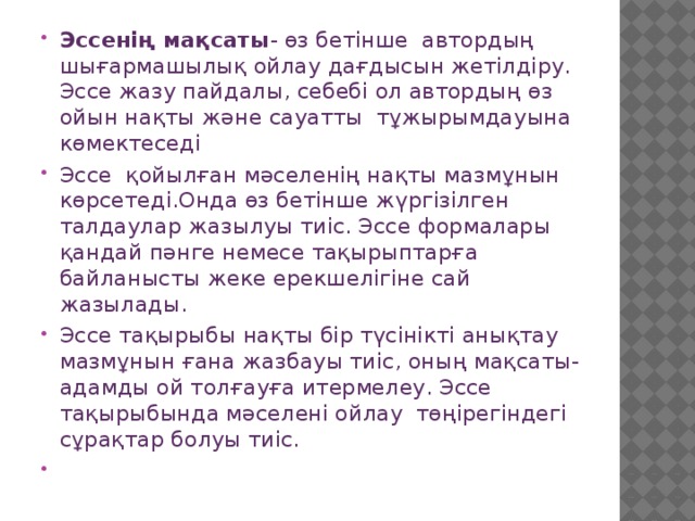 Эссенің мақсаты - өз бетінше автордың шығармашылық ойлау дағдысын жетілдіру.  Эссе жазу пайдалы, себебі ол автордың өз ойын нақты және сауатты тұжырымдауына көмектеседі Эссе қойылған мәселенің нақты мазмұнын көрсетеді.Онда өз бетінше жүргізілген талдаулар жазылуы тиіс. Эссе формалары қандай пәнге немесе тақырыптарға байланысты жеке ерекшелігіне сай жазылады. Эссе тақырыбы нақты бір түсінікті анықтау мазмұнын ғана жазбауы тиіс, оның мақсаты- адамды ой толғауға итермелеу. Эссе тақырыбында мәселені ойлау төңірегіндегі сұрақтар болуы тиіс.   