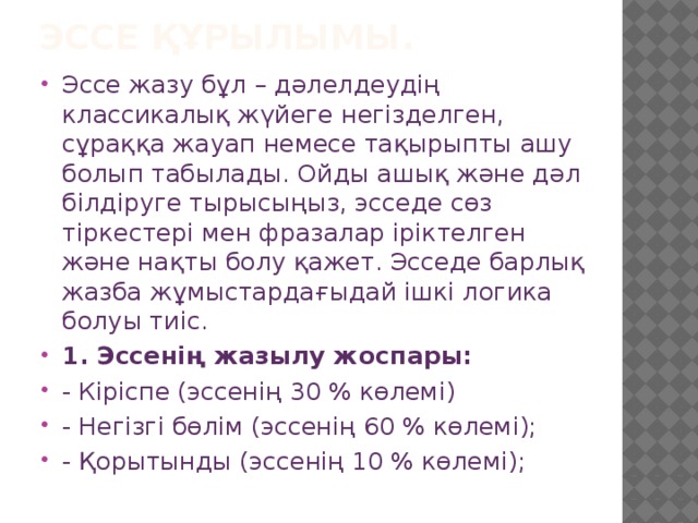 Эссе құрылымы.   Эссе жазу бұл – дәлелдеудің классикалық жүйеге негізделген, сұраққа жауап немесе тақырыпты ашу болып табылады. Ойды ашық және дәл білдіруге тырысыңыз, эсседе сөз тіркестері мен фразалар іріктелген және нақты болу қажет. Эсседе барлық жазба жұмыстардағыдай ішкі логика болуы тиіс. 1. Эссенің жазылу жоспары: - Кіріспе (эссенің 30 % көлемі) - Негізгі бөлім (эссенің 60 % көлемі); - Қорытынды (эссенің 10 % көлемі); 