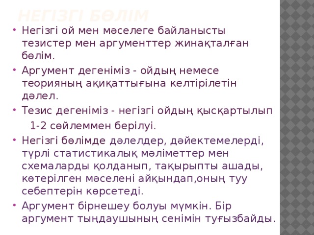 Негізгі бөлім Негізгі ой мен мәселеге байланысты тезистер мен аргументтер жинақталған бөлім. Аргумент дегеніміз - ойдың немесе теорияның ақиқаттығына келтірілетін дәлел. Тезис дегеніміз - негізгі ойдың қысқартылып  1-2 сөйлеммен берілуі. Негізгі бөлімде дәлелдер, дәйектемелерді, түрлі статистикалық мәліметтер мен схемаларды қолданып, тақырыпты ашады, көтерілген мәселені айқындап,оның туу себептерін көрсетеді. Аргумент бірнешеу болуы мүмкін. Бір аргумент тыңдаушының сенімін туғызбайды. 