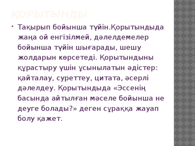 Қорытынды Тақырып бойынша түйін.Қорытындыда жаңа ой енгізілмей, дәлелдемелер бойынша түйін шығарады, шешу жолдарын көрсетеді. Қорытындыны құрастыру үшін ұсынылатын әдістер: қайталау, суреттеу, цитата, әсерлі дәлелдеу. Қорытындыда «Эссенің басында айтылған мәселе бойынша не деуге болады?» деген сұраққа жауап болу қажет. 