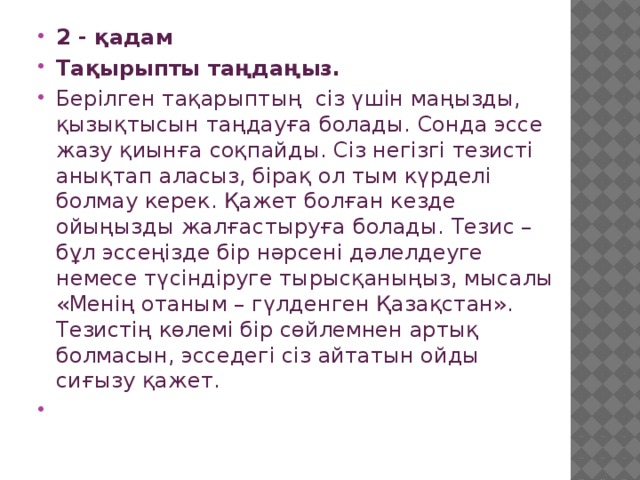 2 - қадам Тақырыпты таңдаңыз. Берілген тақарыптың сіз үшін маңызды, қызықтысын таңдауға болады. Сонда эссе жазу қиынға соқпайды. Сіз негізгі тезисті анықтап аласыз, бірақ ол тым күрделі болмау керек. Қажет болған кезде ойыңызды жалғастыруға болады. Тезис – бұл эссеңізде бір нәрсені дәлелдеуге немесе түсіндіруге тырысқаныңыз, мысалы «Менің отаным – гүлденген Қазақстан». Тезистің көлемі бір сөйлемнен артық болмасын, эсседегі сіз айтатын ойды сиғызу қажет. 