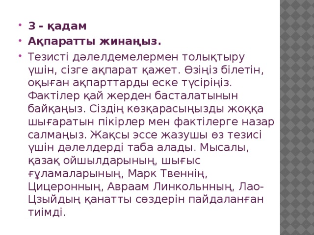 3 - қадам Ақпаратты жинаңыз. Тезисті дәлелдемелермен толықтыру үшін, сізге ақпарат қажет. Өзіңіз білетін, оқыған ақпарттарды еске түсіріңіз. Фактілер қай жерден басталатынын байқаңыз. Сіздің көзқарасыңызды жоққа шығаратын пікірлер мен фактілерге назар салмаңыз. Жақсы эссе жазушы өз тезисі үшін дәлелдерді таба алады. Мысалы, қазақ ойшылдарының, шығыс ғұламаларының, Марк Твеннің, Цицеронның, Авраам Линкольнның, Лао-Цзыйдың қанатты сөздерін пайдаланған тиімді. 