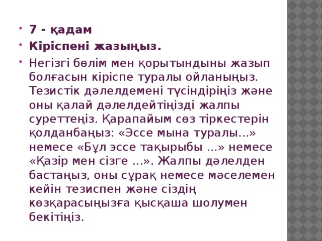 7 - қадам Кіріспені жазыңыз. Негізгі бөлім мен қорытындыны жазып болғасын кіріспе туралы ойланыңыз. Тезистік дәлелдемені түсіндіріңіз және оны қалай дәлелдейтіңізді жалпы суреттеңіз. Қарапайым сөз тіркестерін қолданбаңыз: «Эссе мына туралы...» немесе «Бұл эссе тақырыбы ...» немесе «Қазір мен сізге ...». Жалпы дәлелден бастаңыз, оны сұрақ немесе мәселемен кейін тезиспен және сіздің көзқарасыңызға қысқаша шолумен бекітіңіз. 