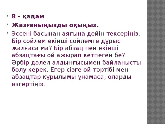 8 - қадам Жазғаныңызды оқыңыз. Эссені басынан аяғына дейін тексеріңіз. Бір сөйлем екінші сөйлемге дұрыс жалғаса ма? Бір абзац пен екінші абзацтағы ой ажырап кетпеген бе? Әрбір дәлел алдынғысымен байланысты болу керек. Егер сізге ой тәртібі мен абзацтар құрылымы ұнамаса, оларды өзгертіңіз. 