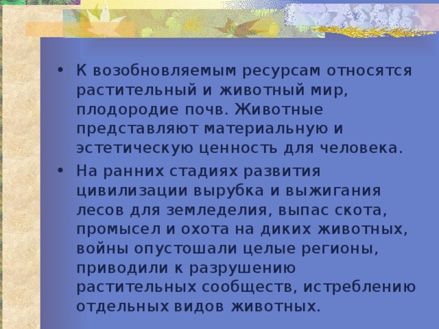 К возобновляемым ресурсам относятся растительный и животный мир, плодородие почв. Животные представляют материальную и эстетическую ценность для человека. На ранних стадиях развития цивилизации вырубка и выжигания лесов для земледелия, выпас скота, промысел и охота на диких животных, войны опустошали целые регионы, приводили к разрушению растительных сообществ, истреблению отдельных видов животных. 