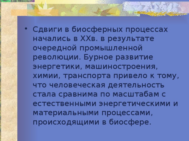 Сдвиги в биосферных процессах начались в XXв. в результате очередной промышленной революции. Бурное развитие энергетики, машиностроения, химии, транспорта привело к тому, что человеческая деятельность стала сравнима по масштабам с естественными энергетическими и материальными процессами, происходящими в биосфере. 