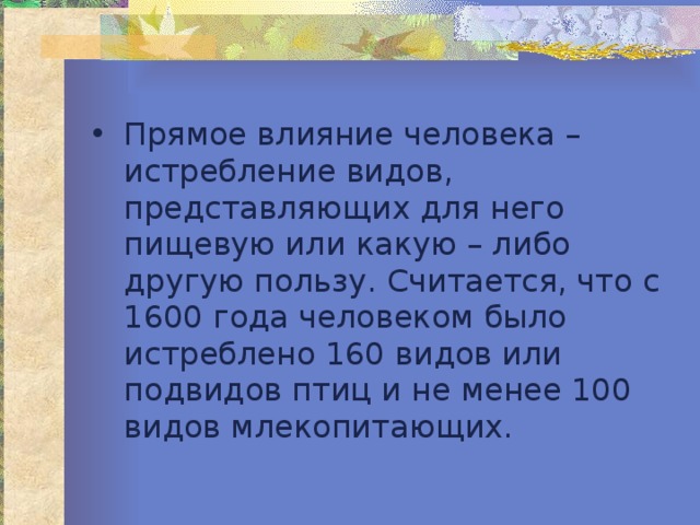 Прямое влияние человека – истребление видов, представляющих для него пищевую или какую – либо другую пользу. Считается, что с 1600 года человеком было истреблено 160 видов или подвидов птиц и не менее 100 видов млекопитающих. 