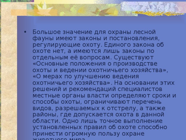 Большое значение для охраны лесной фауны имеют законы и постановления, регулирующие охоту. Единого закона об охоте нет, а имеются лишь законы по отдельным её вопросам. Существуют «Основные положения о производстве охоты и ведении охотничьего хозяйства», «О мерах по улучшению ведения охотничьего хозяйства». На основании этих решений и рекомендаций специалистов местные органы власти определяют сроки и способы охоты, ограничивают перечень видов, разрешаемых к отстрелу, а также районы, где допускается охота в данной области. Одно лишь точное выполнение установленных правил об охоте способно принести огромную пользу охране животного мира. 