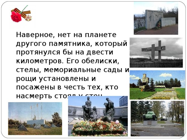 Наверное, нет на планете другого памятника, который протянулся бы на двести километров. Его обелиски, стелы, мемориальные сады и рощи установлены и посажены в честь тех, кто насмерть стоял у стен города. 