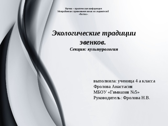 Научно – практическая конференция  Межрайонные соревнования юных исследователей  «Росток».   Экологические традиции эвенков. Секция: культурология выполнила: ученица 4 а класса  Фролова Анастасия  МБОУ «Гимназия №5»  Руководитель: Фролова Н.В. 