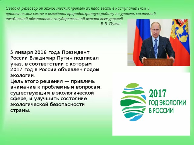 Сегодня разговор об экологических проблемах надо вести в наступательном и практическом ключе и выводить природоохранную работу на уровень системной, ежедневной обязанности государственной власти всех уровней.  В.В. Путин   5 января 2016 года Президент России Владимир Путин подписал указ, в соответствии с которым 2017 год в России объявлен годом экологии. Цель этого решения — привлечь внимание к проблемным вопросам, существующим в экологической сфере, и улучшить состояние экологической безопасности страны. 