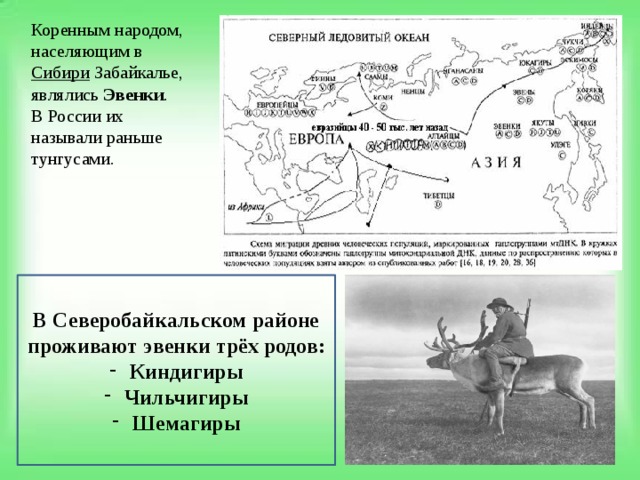 Коренным народом, населяющим в  Сибири  Забайкалье, являлись  Эвенки . В России их называли раньше тунгусами. В Северобайкальском районе проживают эвенки трёх родов: Киндигиры Чильчигиры Шемагиры 