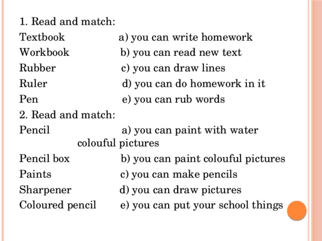 1. Read and match: Textbook a) you can write homework Workbook b) you can read new text Rubber c) you can draw lines Ruler d) you can do homework in it Pen e) you can rub words 2. Read and match: Pencil a) you can paint with water colouful pictures Pencil box b) you can paint colouful pictures Paints c) you can make pencils Sharpener d) you can draw pictures Coloured pencil e) you can put your school things 