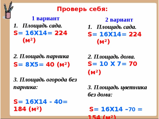 Проверь себя: 1 вариант Площадь сада. S = 16Х14= 224 (м²)  2. Площадь парника S = 8Х5= 40 (м²)   3. Площадь огорода без парника:  S = 16Х14 - 40= 184  (м²)    2 вариант Площадь сада. S = 16Х14= 224 (м²)  2. Площадь дома. S = 10 Х 7= 70 (м²)   3. Площадь цветника без дома:   S = 16Х14 – 70 = 154  (м²)          