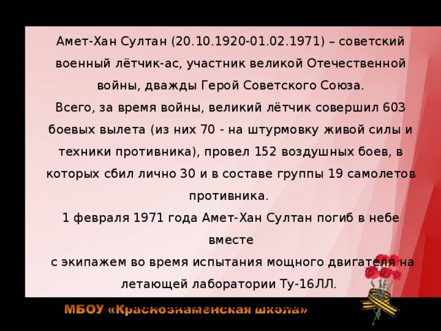 Амет-Хан Султан (20.10.1920-01.02.1971) – советский военный лётчик-ас, участник великой Отечественной войны, дважды Герой Советского Союза. Всего, за время войны, великий лётчик совершил 603 боевых вылета (из них 70 - на штурмовку живой силы и техники противника), провел 152 воздушных боев, в которых сбил лично 30 и в составе группы 19 самолетов противника. 1 февраля 1971 года Амет-Хан Султан погиб в небе вместе  с экипажем во время испытания мощного двигателя на летающей лаборатории Ту-16ЛЛ. Амет-Хан Султан похоронен на Новодевичьем кладбище в Москве. 