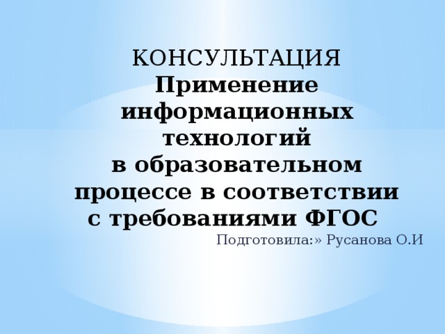 КОНСУЛЬТАЦИЯ  Применение информационных технологий  в образовательном процессе в соответствии с требованиями ФГОС Подготовила:» Русанова О.И 
