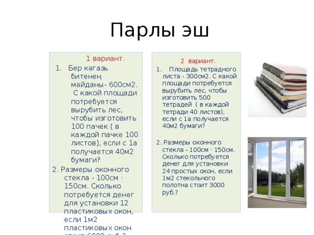  Парлы эш  1 вариант.  2 вариант. 1. Бер кәгазь битенең мәйданы- 600см2. С какой площади потребуется вырубить лес, чтобы изготовить 100 пачек ( в каждой пачке 100 листов), если с 1а получается 40м2 бумаги? 1. Площадь тетрадного листа - 300см2. С какой площади потребуется вырубить лес, чтобы изготовить 500 тетрадей ( в каждой тетради 40 листов), если с 1а получается 40м2 бумаги? 2. Размеры оконного стекла - 100см · 150см. Сколько потребуется денег для установки 12 пластиковых окон, если 1м2 пластиковых окон стоит 6000 руб.? 2. Размеры оконного стекла - 100см · 150см. Сколько потребуется денег для установки 24 простых окон, если 1м2 стекольного полотна стоит 3000 руб.? 