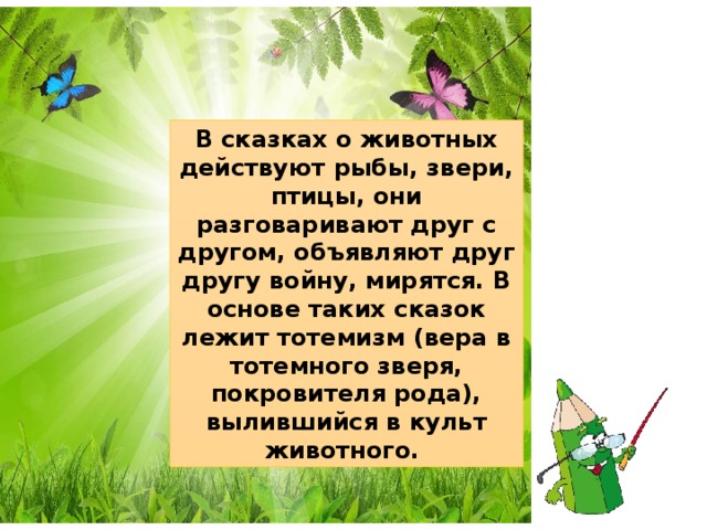 В сказках о животных действуют рыбы, звери, птицы, они разговаривают друг с другом, объявляют друг другу войну, мирятся. В основе таких сказок лежит тотемизм (вера в тотемного зверя, покровителя рода), вылившийся в культ животного. 