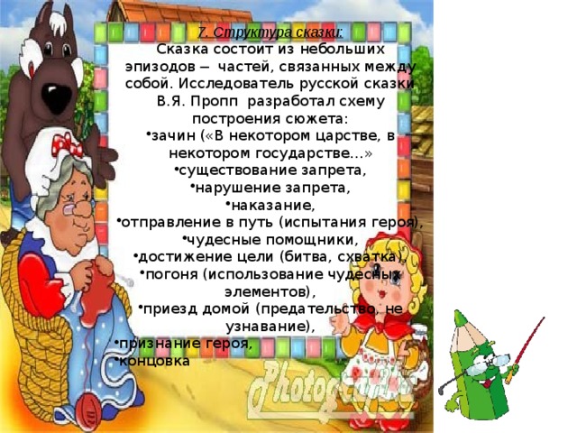 7. Структура сказки: Сказка состоит из небольших эпизодов ─  частей, связанных между собой. Исследователь русской сказки В.Я. Пропп  разработал схему построения сюжета: зачин («В некотором царстве, в некотором государстве…» существование запрета, нарушение запрета, наказание, отправление в путь (испытания героя), чудесные помощники, достижение цели (битва, схватка), погоня (использование чудесных элементов), приезд домой (предательство, не узнавание), признание героя, концовка 