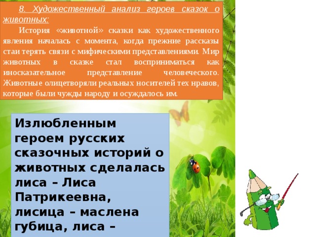 8. Художественный анализ героев сказок о животных: История « животной » сказки как художественного явления началась с момента, когда прежние рассказы стаи терять связи с мифическими представлениями. Мир животных в сказке стал восприниматься как иносказательное представление человеческого. Животные олицетворяли реальных носителей тех нравов, которые были чужды народу и осуждалось им. Излюбленным героем русских сказочных историй о животных сделалась лиса – Лиса Патрикеевна, лисица – маслена губица, лиса – кукумушка, Лисафья. 