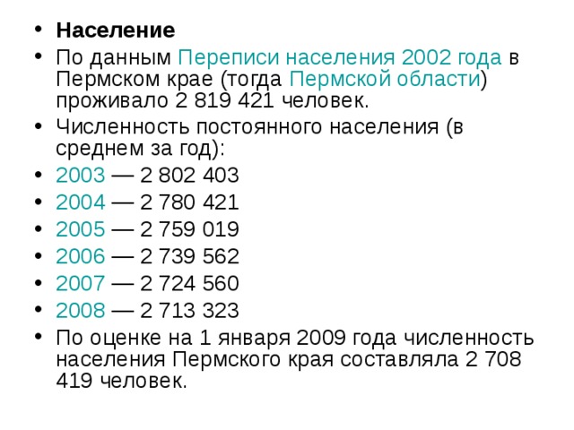 Население По данным Переписи населения 2002 года в Пермском крае (тогда Пермской области ) проживало 2 819 421 человек. Численность постоянного населения (в среднем за год): 2003  — 2 802 403 2004  — 2 780 421 2005  — 2 759 019 2006  — 2 739 562 2007  — 2 724 560 2008  — 2 713 323 По оценке на 1 января 2009 года численность населения Пермского края составляла 2 708 419 человек. 