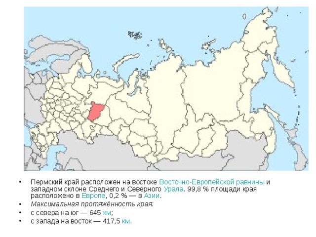 Пермский край расположен на востоке Восточно-Европейской равнины и западном склоне Среднего и Северного Урала . 99,8 % площади края расположено в Европе , 0,2 % — в Азии . Максимальная протяжённость края: с севера на юг — 645 км ; с запада на восток — 417,5 км .  
