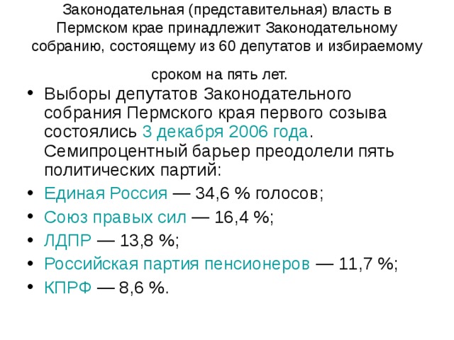 Законодательная (представительная) власть в Пермском крае принадлежит Законодательному собранию, состоящему из 60 депутатов и избираемому сроком на пять лет.  Выборы депутатов Законодательного собрания Пермского края первого созыва состоялись 3 декабря  2006 года . Семипроцентный барьер преодолели пять политических партий: Единая Россия  — 34,6 % голосов; Союз правых сил  — 16,4 %; ЛДПР  — 13,8 %; Российская партия пенсионеров  — 11,7 %; КПРФ  — 8,6 %.  