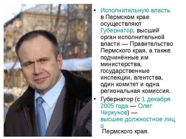 Исполнительную власть в Пермском крае осуществляют Губернатор , высший орган исполнительной власти — Правительство Пермского края, а также подчинённые им министерства, государственные инспекции, агентства, один комитет и одна региональная комиссия. Губернатор (с 1 декабря  2005 года  — Олег Чиркунов ) — высшее должностное лицо Пермского края. 
