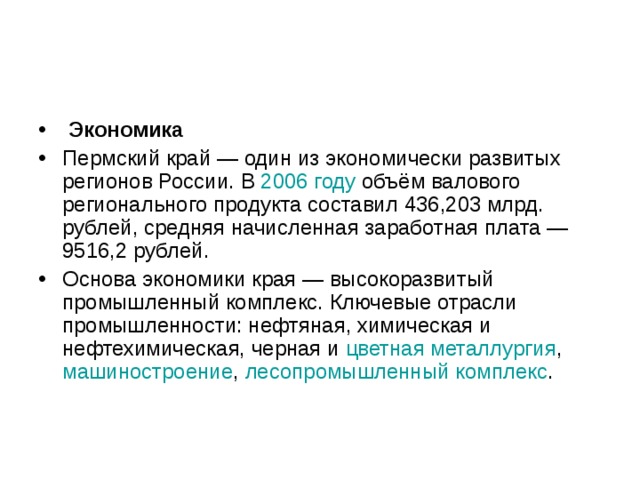  Экономика Пермский край — один из экономически развитых регионов России. В 2006 году объём валового регионального продукта составил 436,203 млрд. рублей, средняя начисленная заработная плата — 9516,2 рублей. Основа экономики края — высокоразвитый промышленный комплекс. Ключевые отрасли промышленности: нефтяная, химическая и нефтехимическая, черная и цветная металлургия , машиностроение , лесопромышленный комплекс . 