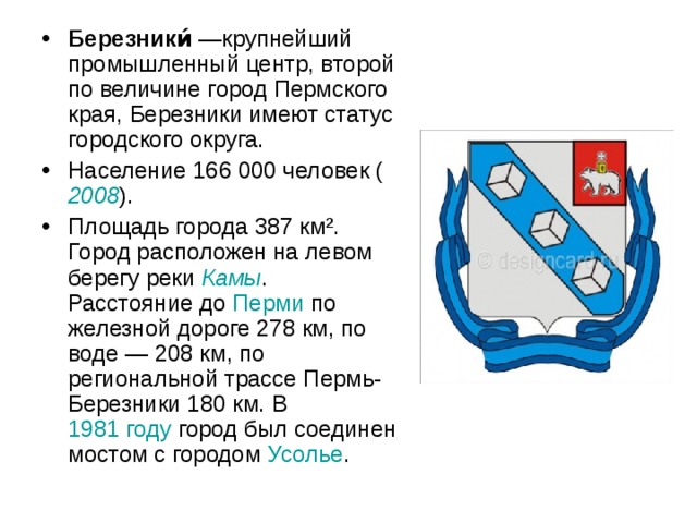 Березники́  —крупнейший промышленный центр, второй по величине город Пермского края, Березники имеют статус городского округа. Население 166 000 человек ( 2008 ). Площадь города 387 км². Город расположен на левом берегу реки Камы . Расстояние до Перми по железной дороге 278 км, по воде — 208 км, по региональной трассе Пермь-Березники 180 км. В 1981 году город был соединен мостом с городом Усолье . 