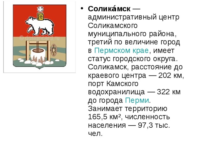 Солика́мск  —административный центр Соликамского муниципального района, третий по величине город в Пермском крае , имеет статус городского округа. Соликамск, расстояние до краевого центра — 202 км, порт Камского водохранилища — 322 км до города Перми . Занимает территорию 165,5 км², численность населения — 97,3 тыс. чел. 