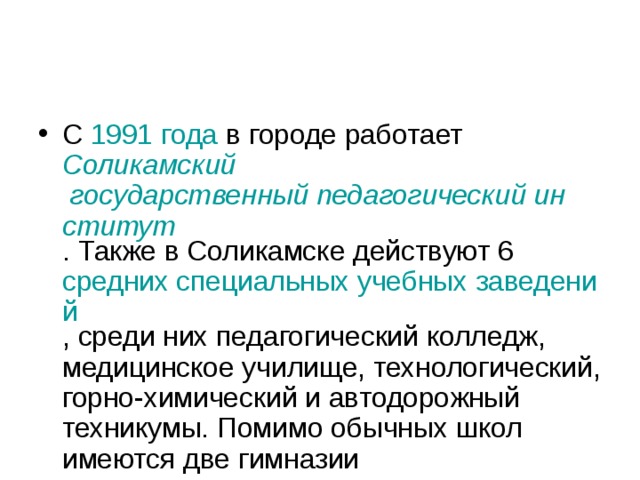 С 1991 года в городе работает Соликамский государственный педагогический институт . Также в Соликамске действуют 6 средних специальных учебных заведений , среди них педагогический колледж, медицинское училище, технологический, горно-химический и автодорожный техникумы. Помимо обычных школ имеются две гимназии 