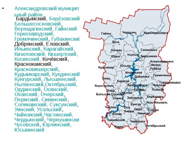 Александровский муниципальный район Бардымский, Берёзовский, Большесосновский , Верещагинский , Гайнский  Горнозаводский, Гремячинский , Губахинский , Добрянский, Еловский, Ильинский , Карагайский , Кизеловский , Кишертский , Косинский , Кочёвский, Краснокамский, Красновишерский , Кудымкарский , Куединский , Кунгурский , Лысьвенский , Нытвенский , Октябрьский , Ординский , Осинский , Оханский , Очерский , Пермский, Сивинский , Соликамский , Суксунский , Уинский , Усольский , Чайковский , Частинский , Чердынский , Чернушинский , Чусовской , Юрлинский , Юсьвинский 